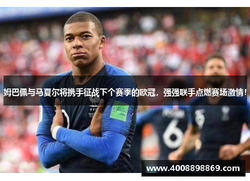 姆巴佩与马夏尔将携手征战下个赛季的欧冠，强强联手点燃赛场激情！